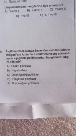 III. Sadabat Pakti
oluşumlarından hangilerine üye olmuştur?
A) Yalnız 1 B) Yalnız II C) Yalnız II
D) I ve III E) 1, Il ve III
0. İngiltere'nin II. Dünya Savaş öncesinde Südetler
Bölgesi'nin Almanlara verilmesine ses çıkarma-
ması, aşağıdaki politikalardan hangisini izlediği-
ni gösterir?
A) Saldın politikası
B) Hayat sahasi
C) Ortak işbirliği politikası
D) Yatıştırma politikası
E) Boyun eğme politikası
