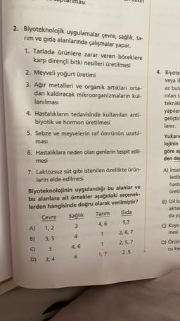 2. Biyoteknolojik uygulamalar çevre, sağlık, ta-
nım ve gıda alanlarında çalışmalar yapar.
1. Tarlada ürünlere zarar veren böceklere
karşı dirençli bitki nesilleri üretilmesi
4. Biyote
2. Meyveli yoğurt üretimi
3. Ağır metalleri ve organik artıkları orta-