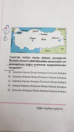 GOMOISTAN
KARADENİZ
Istanbul
Havza
• Amasya
Ankara
Slvas
&
Erzurum
IRAN
IRAK
BURIYE
AKDENIZ
Yukarıda verilen harita dikkate alındığında
Mustafa Kemal'in Milli Mücadele sürecindeki yol
güzergahının doğru sıralaması aşağıdakilerden
hangisidir?
A) İstanbul-Havza-Sivas-Amasya-Erzurum-Ankara
B) İstanbul-Ankara-Sivas-Erzurum-Havza-Amasya
C) İstanbul-Havza-Amasya-Erzurum-Sivas-Ankara
D) Ankara-İstanbul-Erzurum-Sivas-Havza-Amasya
E) Erzurum-Amasya-Sivas-İstanbul-Havza-Ankara
Diğer sayfaya geçiniz.