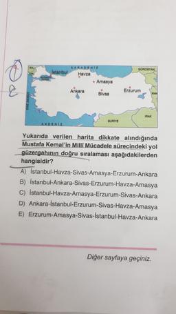 GOMOISTAN
KARADENİZ
Istanbul
Havza
• Amasya
Ankara
Slvas
&
Erzurum
IRAN
IRAK
BURIYE
AKDENIZ
Yukarıda verilen harita dikkate alındığında
Mustafa Kemal'in Milli Mücadele sürecindeki yol
güzergahının doğru sıralaması aşağıdakilerden
hangisidir?
A) İstanbul-Havza-Sivas-Amasya-Erzurum-Ankara
B) İstanbul-Ankara-Sivas-Erzurum-Havza-Amasya
C) İstanbul-Havza-Amasya-Erzurum-Sivas-Ankara
D) Ankara-İstanbul-Erzurum-Sivas-Havza-Amasya
E) Erzurum-Amasya-Sivas-İstanbul-Havza-Ankara
Diğer sayfaya geçiniz.
