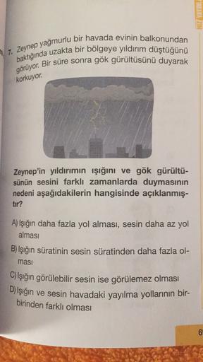 HIZ YAYINL
7. Zeynep yağmurlu bir havada evinin balkonundan
baktığında uzakta bir bölgeye yıldırım düştüğünü
görüyor. Bir süre sonra gök gürültüsünü duyarak
korkuyor.
Zeynep'in yıldırımın ışığını ve gök gürültü-
sünün sesini farklı zamanlarda duymasının
nedeni aşağıdakilerin hangisinde açıklanmış-
tir?
A) Işığın daha fazla yol alması, sesin daha az yol
alması
B) Işığın süratinin sesin süratinden daha fazla ol-
masi
C) Işığın görülebilir sesin ise görülemez olması
D) Işığın ve sesin havadaki yayılma yollarının bir-
birinden farklı olması
6