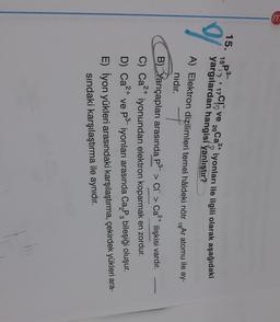 15.
P3
2+
15 Clove 2oCa iyonları ile ilgili olarak aşağıdaki
20
yargılardan hangisi yanlıştır?
A) Elektron dizilimleri temel hâldeki nötr 18Ar atomu ile ay-
nıdır. T
B) Yarıçapları arasında P3-> CC > Ca2+ ilişkisi vardır.
C) Ca2+
p3
iyonundan elektron koparmak en zordur.
D) Ca2+ ve
2+
iyonları arasında Ca, P, bileşiği oluşur.
E) İyon yükleri arasındaki karşılaştırma, çekirdek yükleri ara-
sindaki karşılaştırma ile aynıdır.
