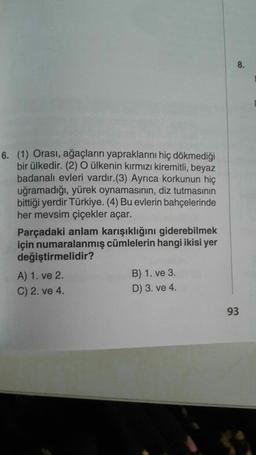 8.
6. (1) Orası, ağaçların yapraklarını hiç dökmediği
bir ülkedir. (2) O ülkenin kırmızı kiremitli, beyaz
badanalı evleri vardır.(3) Ayrıca korkunun hiç
uğramadığı, yürek oynamasının, diz tutmasının
bittiği yerdir Türkiye. (4) Bu evlerin bahçelerinde
her mevsim çiçekler açar.
Parçadaki anlam karışıklığını giderebilmek
için numaralanmış cümlelerin hangi ikisi yer
değiştirmelidir?
A) 1. ve 2.
B) 1. ve 3.
C) 2. ve 4.
D) 3. ve 4.
93