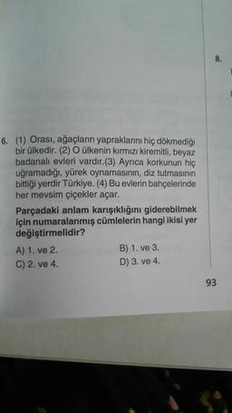 8.
6. (1) Orası, ağaçların yapraklarını hiç dökmediği
bir ülkedir. (2) O ülkenin kırmızı kiremitli, beyaz
badanalı evleri vardır.(3) Ayrıca korkunun hiç
uğramadığı, yürek oynamasının, diz tutmasının
bittiği yerdir Türkiye. (4) Bu evlerin bahçelerinde
her mevsim çiçekler açar.
Parçadaki anlam karışıklığını giderebilmek
için numaralanmış cümlelerin hangi ikisi yer
değiştirmelidir?
A) 1. ve 2.
B) 1. ve 3.
C) 2. ve 4.
D) 3. ve 4.
93
