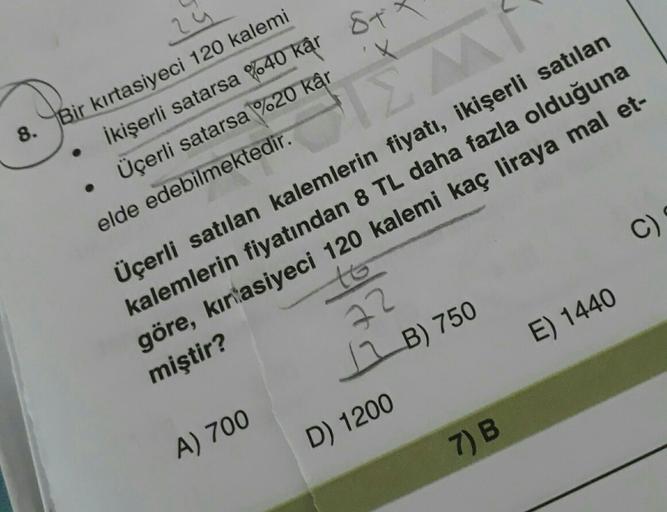 24
8. Bir kırtasiyeci 120 kalemi
İkişerli satarsa %40 kâr 87
%
Üçerli satarsa %20 kâr
elde edebilmektedir.
C)
Üçerli satılan kalemlerin fiyatı, ikişerli satılan
kalemlerin fiyatından 8 TL daha fazla olduğuna
göre, kirtasiyeci 120 kalemi kaç liraya mal et-