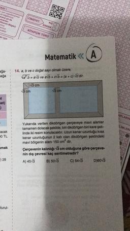 OOOO
(KAT!
aynı uygulaniyorsa
da bilgilerinizi
aranız ya da
umarasi-
Oturum Bilgisi)
yiniz
av niz
ecektir.
CİNSİYET
KIZ
ERKEK
KİTAPÇIK TÜRÜ
an için
Matematik < (A
<<
ağa-
ağa
14. a, b ve c doğal sayı olmak üzere,
Vał.b = avb ve av + b = (a + c) Vb'dir.
13 cm
15 cm
15 cm
ket)
-)
3
APLARIN
1
LÍMLER
lacak
0 TL
1
Yukarıda verilen dikdörtgen çerçeveye mavi alanlar
tamamen dolacak şekilde, biri dikdörtgen biri kare şek-
linde iki resim konulacaktır. Uzun kenar uzunluğu kısa
kenar uzunluğunun 2 katı olan dikdörtgen şeklindeki
mavi bölgenin alanı 150 cm² dir.
Çerçevenin kalınlığı v3 cm olduğuna göre çerçeve-
nin dış çevresi kaç santimetredir?
C) 5413 D)60V3
umak
1
1
) 28
A) 4573
B) 5013
turul-
1