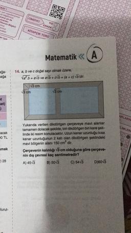 OOOO
(KAT!
aynı uygulaniyorsa
da bilgilerinizi
aranız ya da
umarasi-
Oturum Bilgisi)
yiniz
av niz
ecektir.
CİNSİYET
KIZ
ERKEK
KİTAPÇIK TÜRÜ
an için
Matematik < (A
<<
ağa-
ağa
14. a, b ve c doğal sayı olmak üzere,
Vał.b = avb ve av + b = (a + c) Vb'dir.
13 cm
15 cm
15 cm
ket)
-)
3
APLARIN
1
LÍMLER
lacak
0 TL
1
Yukarıda verilen dikdörtgen çerçeveye mavi alanlar
tamamen dolacak şekilde, biri dikdörtgen biri kare şek-
linde iki resim konulacaktır. Uzun kenar uzunluğu kısa
kenar uzunluğunun 2 katı olan dikdörtgen şeklindeki
mavi bölgenin alanı 150 cm² dir.
Çerçevenin kalınlığı v3 cm olduğuna göre çerçeve-
nin dış çevresi kaç santimetredir?
C) 5413 D)60V3
umak
1
1
) 28
A) 4573
B) 5013
turul-
1
