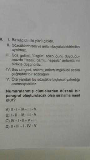 8.
1. Bir kağıdın iki yüzü gibidir.
II. Sözcüklerin ses ve anlam boyutu birbirinden
ayrılmaz.
III. Söz gelimi, "üzgün" sözcüğünü duyduğu-
muzda "tasali, gamli, neşesiz" anlamlarını
birlikte düşünürüz.
IV. Ses simgesi, anlamı; anlam imgesi de sesini
çağrışt