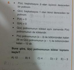 6.
P(x); başkatsayısı 2 olan üçüncü dereceden
bir polinom
Q(x); başkatsayısı 1 olan ikinci dereceden bir
polinom
P(4) = 0
Q(4) + 0
Q(x) polinomunun kökleri aynı zamanda P(x)
polinomunun da kökleridir.
P(x) polinomunun (x - 3) ile bölümünden kalan
28 ve Q(x) polinomunun (x - 1) ile bölümünden
kalan - 12 dir.
Buna göre, Q(x) polinomunun kökler toplamı
kaçtır?
A) 12
B) 5
C) 4
D) - 2 E) - 3
P(3) -