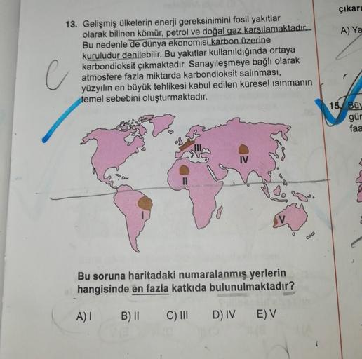 çıkare
A) Ya
C
13. Gelişmiş ülkelerin enerji gereksinimini fosil yakıtlar
olarak bilinen kömür, petrol ve doğal gaz karşılamaktadır.-
Bu nedenle de dünya ekonomisi karbon üzerine
kuruludur denilebilir. Bu yakıtlar kullanıldığında ortaya
karbondioksit çıkmaktadır. Sanayileşmeye bağlı olarak
atmosfere fazla miktarda karbondioksit salınması,
yüzyılın en büyük tehlikesi kabul edilen küresel ısınmanın
temel sebebini oluşturmaktadır.
15 Bü
gür
faa
IO
IV
C
Bu soruna haritadaki numaralanmış yerlerin
hangisinde en fazla katkıda bulunulmaktadır?
A)
B) 11
C) III
D) IV
E) V