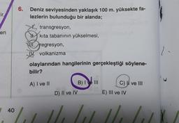 6.
cir.
Deniz seviyesinden yaklaşık 100 m. yüksekte fa-
lezlerin bulunduğu bir alanda;
en
transgresyon,
kita tabanının yükselmesi,
01.regresyon,
IV. volkanizma
1
olaylarından hangilerinin gerçekleştiği söylene-
bilir?
A) I ve II
B) I ve III
C) I ve III
D) II ve IV
E) III ve IV
40
ul Led
2
