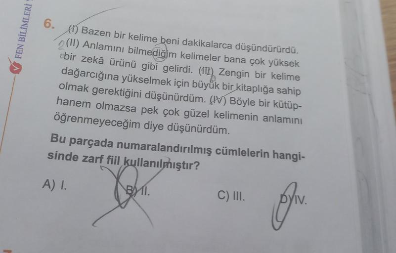 FEN BİLİMLERİ
6.
PO) Bazen bir kelime beni dakikalarca düşündürürdü.
(II) Anlamını bilmediğim kelimeler bana çok yüksek
zbir zekâ ürünü gibi gelirdi. (111) Zengin bir kelime
dağarcığına yükselmek için büyük bir kitaplığa sahip
olmak gerektiğini düşünürdüm.