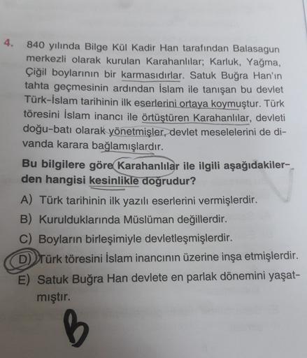 4.
840 yılında Bilge Kül Kadir Han tarafından Balasagun
merkezli olarak kurulan Karahanlılar; Karluk, Yağma,
Çiğil boylarının bir karmasıdırlar. Satuk Buğra Han'ın
tahta geçmesinin ardından İslam ile tanışan bu devlet
Türk-İslam tarihinin ilk eserlerini ortaya koymuştur. Türk
töresini İslam inancı ile örtüştüren Karahanlılar, devleti
doğu-batı olarak yönetmişler, devlet meselelerini de di-
vanda karara bağlamışlardır.
Bu bilgilere göre Karahanlılar ile ilgili aşağıdakiler-
den hangisi kesinlikle doğrudur?
A) Türk tarihinin ilk yazılı eserlerini vermişlerdir.
B) Kurulduklarında Müslüman değillerdir.
C) Boyların birleşimiyle devletleşmişlerdir.
D) Türk töresini İslam inancının üzerine inşa etmişlerdir.
E) Satuk Buğra Han devlete en parlak dönemini yaşat-
mıştır.
B