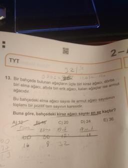 2-
TYT
3219
120 R
13. Bir bahçede bulunan ağacların üçte biri kiraz ağacı, dörtte
biri elma ağacı, altıda biri erik ağacı, kalan ağaçlar ise armut
ağacıdır.
E) 36
D) 24
Bu bahçedeki elma ağacı sayısı ile armut ağacı sayısının
toplamı bir pozitif tam sayının karesidir.
Buna göre, bahçedeki kiraz ağacı sayısı en az kaçtır?
A) 12 Byto C) 20
elna érie Armit
oo
16
9.
32
60
37
23
