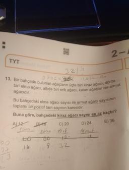 2-
TYT
3219
120 R
13. Bir bahçede bulunan ağacların üçte biri kiraz ağacı, dörtte
biri elma ağacı, altıda biri erik ağacı, kalan ağaçlar ise armut
ağacıdır.
E) 36
D) 24
Bu bahçedeki elma ağacı sayısı ile armut ağacı sayısının
toplamı bir pozitif tam sayının karesidir.
Buna göre, bahçedeki kiraz ağacı sayısı en az kaçtır?
A) 12 Byto C) 20
elna érie Armit
oo
16
9.
32
60
37
23
