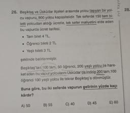Prf Yaya
28.
26. Beşiktaş ve Üsküdar ilçeleri arasında yolcu taşıyan bir yol-
cu vapuru, 800 yolcu kapasitelidir. Tek seferde 150 tam bi-
letli yolcudan aldığı ücretle, tek sefer maliyetini elde eden
bu vapurda ücret tarifesi,
• Tam bilet 4 TL,
Öğrenci bileti 2 TL
• Yaşlı bileti 3 TL
şeklinde belirlenmiştir.
Beşiktaş'tan 100 tam, 50 öğrenci, 200 yaşlı yolcu ile hare-
ket eden bu vapur yolcularını Üsküdar'da indirip 200 tam, 100
öğrenci 100 yaşlı yolcu ile tekrar Beşiktaş'a dönmüştür.
Buna göre, bu iki seferde vapurun gelirinin yüzde kaçı
kârdır?
B) 55
D) 45
A) 50
C) 40
E) 60