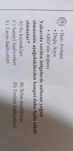 9.
• Batı Avrupa
• Doğu Asya
• ABD’nin doğusu
Yukarıda verilen bölgelerde nüfusun yoğun
olmasında aşağıdakilerden hangisi daha fazla etkili
olmuştur?
A) Su kaynakları
B) İklim özellikleri
C) Sanayi faaliyetleri D) Turizm faaliyetleri
E) Tarım faaliyetleri