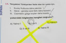 1.
SUPARA
14. Yerçekimi Türkiye'den fazla olan bir nokta için,
Kuzey Kutbuna daha yakındır.
II. Gece - gündüz süre farkı daha fazladır.
III. Cisimlerin gölge boyları daha kısadıry
.
yukarıdaki bilgilerden hangileri doğrudur?
B) I ve II
A) Yalnız !
C) Yalnız 11
D) II ve III
E) Yalnız III