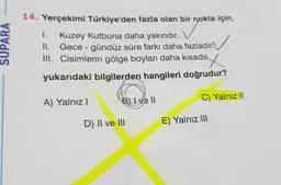 1.
SUPARA
14. Yerçekimi Türkiye'den fazla olan bir nokta için,
Kuzey Kutbuna daha yakındır.
II. Gece - gündüz süre farkı daha fazladır.
III. Cisimlerin gölge boyları daha kısadıry
.
yukarıdaki bilgilerden hangileri doğrudur?
B) I ve II
A) Yalnız !
C) Yalnız 11
D) II ve III
E) Yalnız III
