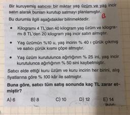 B
Bir kuruyemiş satıcısı bir miktar yaş üzüm ve yaş incir
satın alarak bunları kurutup satmayı planlamıştır.
Bu durumla ilgili aşağıdakiler bilinmektedir.
Kilogrami 4 TL'den 40 kilogram yaş üzüm ve kilogra-
mi 8 TL'den 20 kilogram yaş incir satın almıştır.
Yaş üzümün %10 u, yaş incirin % 40 i çürük çıkmış
ve satıcı çürük kısmı çöpe atmıştır.
Yaş üzüm kurutulunca ağırlığının % 25 ini, yaş incir
kurutulunca ağırlığının %50 sini kaybetmiştir.
Satıcı elde ettiği kuru üzüm ve kuru incirin her birini, alış
fiyatlarına göre % 100 kâr ile satmıştır.
Buna göre, satıcı tüm satış sonunda kaç TL zarar et-
miştir?
A) 6
B) 8
C) 10
D) 12
24
E) 14