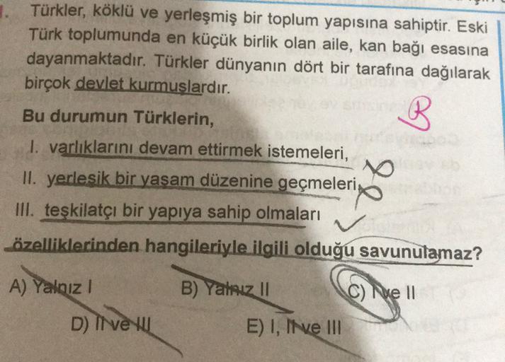 1. Türkler, köklü ve yerleşmiş bir toplum yapısına sahiptir. Eski
Türk toplumunda en küçük birlik olan aile, kan bağı esasına
dayanmaktadır. Türkler dünyanın dört bir tarafına dağılarak
birçok devlet kurmuşlardır.
Bu durumun Türklerin,
1. varlıklarını deva