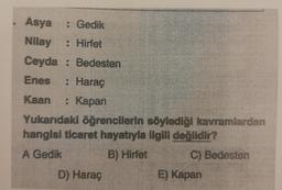 Asya : Gedik
Nilay
• Hirtet
Ceyda : Bedesten
Enes : Haraç
Kaan : Kapan
Yukarıdaki öğrencilerin söylediği kavramlardan
hangisi ticaret hayatıyla ligili değildir?
A Gedik
B) Hirfet C) Bedesten
D) Haraç
E) Kapan
