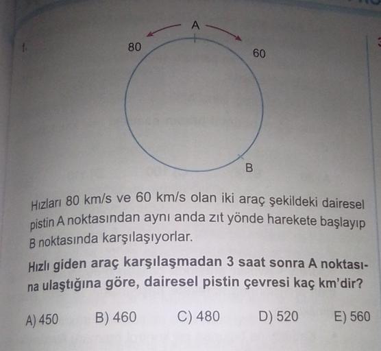 A
80
60
B
A
Hizları 80 km/s ve 60 km/s olan iki araç şekildeki dairesel
pistin A noktasından aynı anda zıt yönde harekete başlayıp
B noktasında karşılaşıyorlar.
Hızlı giden araç karşılaşmadan 3 saat sonra A noktası-
na ulaştığına göre, dairesel pistin çevr