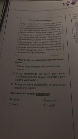 3.
4. Öğren
zırlam
İhracat -
Türkiye'de Kimya Endüstrisi
Kimya endüstrisi petrol, doğal gaz, hava, su ve
maden cevherlerini ham madde olarak kullanıp
bu maddelerden kimyasal ürün üreten bir sektör-
dür. İlaç, sabun, deterjan, temizlik maddeleri, plas-
tik