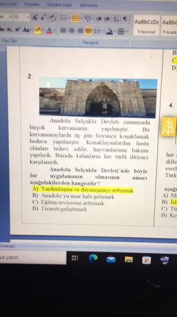 Postal
Garden Geçit
Görünüm
an
- 12 A
x x
AA-
AaBbCcDc AaBbc
1 Normal
1 Aralik
Yan Tip
Paragraf
B
C
D
2
Bu
Anadolu Selçuklu Devleti zamanında
birçok kervansaray yapılmıştır.
kervansaraylarda üç gün boyunca konaklamak
bedava yapılmıştır. Konaklayanlardan hasta
olanları tedavi edilir, hayvanlarının bakımı
yapılırdı. Burada kalanların her türlü ihtiyacı
karşılanırdı
Anadolu Selçuklu Devleti'nde böyle
bir uygulamanın olmasının
amaci
aşağıdakilerden hangisidir?
A) Yardımlaşma ve dayanışmayı arttırmak
B) Anadolu'yu imar hale getirmek
C) Eğitim seviyesini arttırmak
D) Ticareti geliştirmek
her
dille
eserl
Türk
aşağı
A) M
B) İsi:
C) Tu
D) Ke
Torbye)
ga yazın
