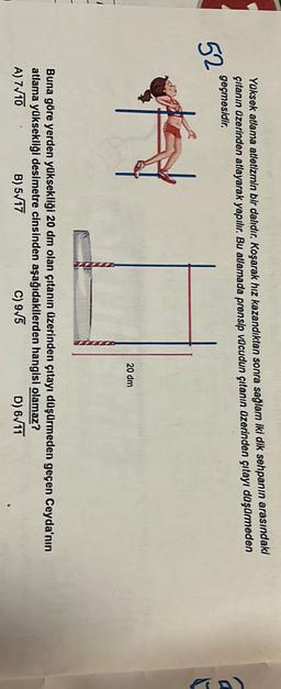 Yüksek atlama atletizmin bir dalıdır. Koşarak hız kazandıktan sonra sağlam iki dik sehpanın arasındaki
çıtanın üzerinden atlayarak yapılır. Bu atlamada prensip vucudun çıtanın üzerinden çıtayı düşürmeden
geçmesidir.
52
ty
20 dm
Buna göre yerden yüksekliği 20 dm olan çıtanın üzerinden çıtayı düşürmeden geçen Ceyda'nın
atlama yüksekliği desimetre cinsinden aşağıdakilerden hangisi olamaz?
B) 5 17
c) 9/5
D) 6/11
A) 7/10
