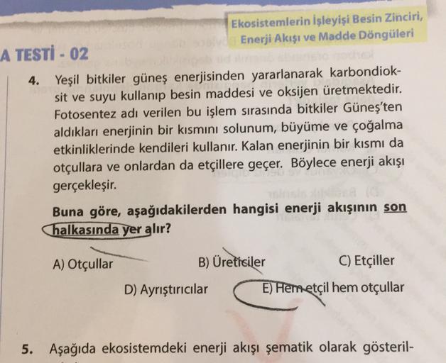 Ekosistemlerin işleyişi Besin Zinciri,
A TESTİ - 02
Enerji Akışı ve Madde Döngüleri
4. Yeşil bitkiler güneş enerjisinden yararlanarak karbondiok-
sit ve suyu kullanıp besin maddesi ve oksijen üretmektedir.
Fotosentez adı verilen bu işlem sırasında bitkiler Güneş'ten
aldıkları enerjinin bir kısmını solunum, büyüme ve çoğalma
etkinliklerinde kendileri kullanır. Kalan enerjinin bir kısmı da
otçullara ve onlardan da etçillere geçer. Böylece enerji akışı
gerçekleşir.
Buna göre, aşağıdakilerden hangisi enerji akışının son
halkasında yer alır?
A) Otçullar
B) Üreticiler
C) Etçiller
D) Ayrıştırıcılar
E) Hemetçil hem otçullar
5. Aşağıda ekosistemdeki enerji akışı şematik olarak gösteril-