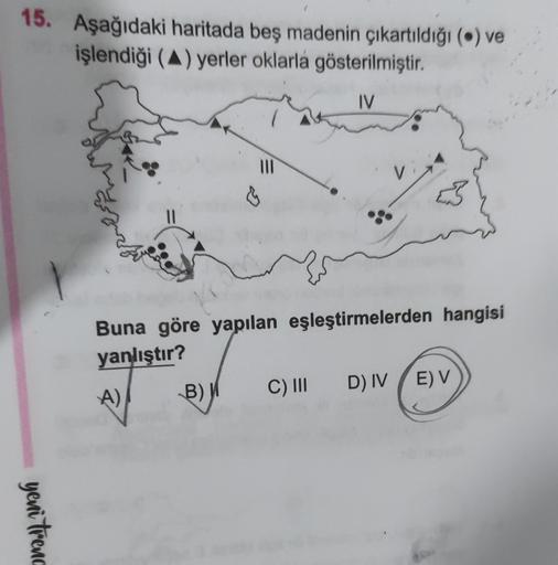 15. Aşağıdaki haritada beş madenin çıkartıldığı (6) ve
işlendiği (A) yerler oklarla gösterilmiştir.
IV
III
&
11
Buna göre yapılan eşleştirmelerden hangisi
yanlıştır?
B) W
C) III
D) IV EV
A)
yeni trenc