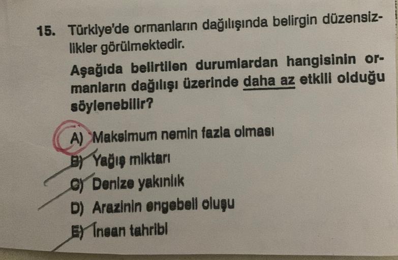 15. Türkiye'de ormanların dağılışında belirgin düzensiz-
likler görülmektedir.
Aşağıda belirtilen durumlardan hangisinin or-
manların dağılışı üzerinde daha az etkili olduğu
söylenebilir?
A) Makalmum nemin fazla olması
BY Yağın miktar
oy Denize yakınlık
D) Arazinin ongebell olugu
E) Insan tahribi