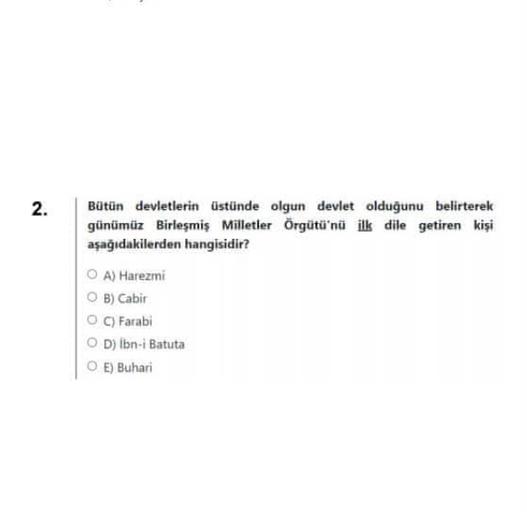 2.
Bütün devletlerin üstünde olgun devlet olduğunu belirterek
günümüz Birleşmiş Milletler Örgütü'nü ilk dile getiren kişi
aşağıdakilerden hangisidir?
OA) Harezmi
OB) Cabir
O C) Farabi
OD) İbn-i Batuta
O E) Buhari