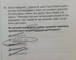 13. Eski bir hikâyedir() Vaktiyle bir adam Harun Reşid'e gelir()
izin alıp marifetini gösterir. Adam, bir çuvaldızın gözünden
kirk tane iğneyi uzaktan atıp geçirir. Harun Reşid() bu
adama: "Yeteneğini boş yere harcayacağına faydalı bir işe
çalışsaydın." der. Faydalı bir işe çalışmak() İşte() iş için
birinci şart budur.
Bu parçada boş bırakılan
yerlere aşağıdaki noktalama
işaretlerinden hangileri sırasıyla getirilmelidir?
ALWOO )
B) (0) (0) (...) ()
G0000)
D GO OUT!)
EXO () (!) ()