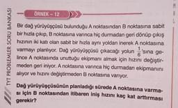 ÖRNEK - 12
M
A
L
TYT PROBLEMLER SORU BANKASI
Bir dağ yürüyüşçüsü bulunduğu A noktasından B noktasına sabit
bir hızla çıkıp, B noktasına varınca hiç durmadan geri dönüp çıkış
hızının iki katı olan sabit bir hızla aynı yoldan inerek A noktasına
1
varmayı planlıyor. Dağ yürüyüşçüsü çıkacağı yolun 'sina ge-
6
lince A noktasında unuttuğu ekipmanı almak için hızını değiştir-
meden geri iniyor. A noktasına varınca hiç durmadan ekipmanını
alıyor ve hızını değiştirmeden B noktasına varıyor.
Dağ yürüyüşçüsünün planladığı sürede A noktasına varma-
si için B noktasından itibaren iniş hızını kaç kat arttırması
gerekir?