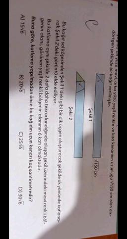 yuu on yüzü mavi, arka yüzü yeşil renkte ve kısa kenarının uzunluğu 7150 cm olan dik-
dörtgen şeklinde bir kağıt verilmiştir.
150 cm
C
Şekil 1
Şekil 2
Bu kağıt sol köşesinden Şekil 1'deki gibi bir dik üçgen oluşturacak şekilde ok yönünde katlana-
rak Şekil 2'deki görüntü elde ediliyor.
Bu katlama aynı şekilde 2 defa daha tekrarlandığında oluşan şekil üzerindeki mavi renkli böl-
genin alanı, görünen yeşil renkli bölgenin alanının 6 katı olmaktadır.
Buna göre, katlama yapılmadan önce bu kağıdın uzun kenarı kaç santimetredir?
A) 1576
B) 2016
C) 2576
D) 3006