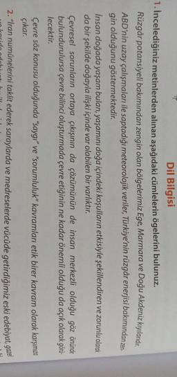 Dil Bilgisi
1. İncelediğiniz metinlerden alınan aşağıdaki cümlelerin ögelerini bulunuz.
Rüzgâr potansiyeli bakımından zengin olan bölgelerimiz Ege, Marmara ve Doğu Akdeniz kıyılarıdır.
ABD'nin uzay çalışmaları ile saptadığı meteorolojik veriler, Türkiye'nin rüzgâr enerjisi bakımından zen.
gin olduğunu göstermektedir.
İnsan doğada yaşam bulan, yaşamını doğa içindeki koşulların etkisiyle şekillendiren ve zorunlu olarak
da bir şekilde doğayla ilişki içinde var olabilen bir varlıktır.
Çevresel sorunların ortaya çıkışının da çözümünün de insan merkezli olduğu göz önünde
bulundurulursa çevre bilinci oluşturmada çevre etiğinin ne kadar önemli olduğu da açık olarak görü-
lecektir.
Çevre söz konusu olduğunda "saygı” ve “sorumluluk” kavramları etik birer kavram olarak karşımıza
çıkar.
2. "İran numunelerini taklit ederek saraylarda ve medreselerde vücûde getirdiğimiz eski edebiyat, gaze
