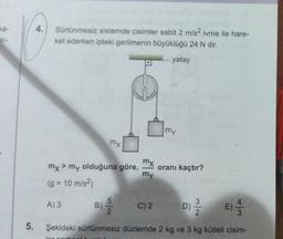 ka-
4.
Sürtünmesiz sistemde cisimler sabit 2 m/s2 ivme ile hare-
ket ederken ipteki gerilmenin büyüklüğü 24 N dir.
--- yatay
my
mx
mx
mx > my olduğuna göre,
>
oranı kaçtır?
my
(g = 10 m/s2)
A) 3
B)
3
5
2
C) 2
D) 2 /
D
E)
w
5.
Şekideki sürtünmesiz düzlemde 2 kg ve 3 kg kütleli cisim-
