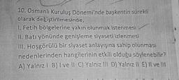 10. Osmanlı Kuruluş Dönemi'nde başkentin sürekli
olarak değiştirilmesinde,
1. Fetih bölgelerine yakın olunmak istenmesi
II. Batı yönünde genişleme siyaseti izlenmesi
III. Hoşgörülü bir siyaset anlayışına sahip olunması
nedenlerinden hangilerinin etkili olduğu söylenebilir?
A) Yalnız! B) Ive II C) Yalnız III D) Yalnız ll E) Il ve 111
