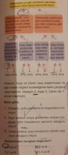 Gökyüzünü ve gök cisimlerini yakından
inceleyen bilim dalina astronomi denir.
Uzaya giderek, uzay
araştırmaları yapmak
için özel olarak yetişti-
Hilmiş bilim insanlarına
astronot denir.
Teleskoplar yardımıyla
gök cisimlerini incele
yen bilim insanına gök-