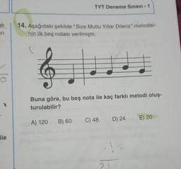TYT Deneme Sınavı - 1
ak
ini
14. Aşağıdaki şekilde "Size Mutlu Yillar Dileriz" melodisi-
nin ilk beş notası verilmiştir.
Buna göre, bu beş nota ile kaç farklı melodi oluş-
turulabilir?
B) 60
C) 48
E) 20
A) 120
D) 24
ile
21