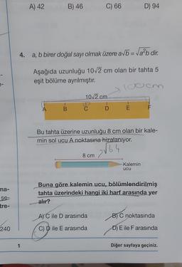 A) 42
B) 46
C) 66
D) 94
4. a, b birer doğal sayı olmak üzere avbo = Va2b dir.
Aşağıda uzunluğu 10/2 cm olan bir tahta 5
eşit bölüme ayrılmıştır.
102 cm
A
B
D
E
F
Bu tahta üzerine uzunluğu 8 cm olan bir kale-
min sol ucu A noktasına hizalanıyor.
64
8 cm
Kalemin
ucu
na-
Buna göre kalemin ucu, bölümlendirilmiş
tahta üzerindeki hangi iki harf arasında yer
alır?
se-
tre-
A) C ile D arasında
B) C noktasında
240
C D ile E arasında
D) E ile F arasında
1
Diğer sayfaya geçiniz.