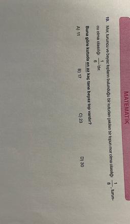 MATEMATIK
1
turun-
3
8
19. Mor, turuncu ve beyaz toplann bulunduğu bir kutudan çekilen bir topun mor olma olasılığı
cu olma olasılığı'dır
.
6
Buna göre kutuda en az kaç tane beyaz top vardır?
D) 30
C) 23
B) 17
A) 11
