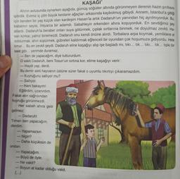 KAŞAĞI"
Ahırın avlusunda oynarken aşağıda, gümüş söğütler altında görünmeyen derenin hazin şırıltısını
işitirdik. Evimiz iç çitin büyük kestane ağaçları arkasında kaybolmuş gibiydi
. Annem, İstanbul'a gittiği
için benden bir yaş küçük olan kardeşim Hasan'la artık Dadaruh’un yanından hiç ayrılmiyorduk. Bu
,
babamın seyisi, ihtiyarca bir adamdı. Sabahleyin erkenden ahıra koşuyorduk. En sevdiğimiz şey
atlardı. Dadaruh'la beraber onları suya götürmek, çıplak sırtlarına binmek, ne doyulmaz zevkti. Ha-
san korkar, yalnız binemezdi. Dadaruh onu kendi önüne alırdı. Torbalara arpa koymak, yemliklere ot
doldurmak, ahırı süpürmek, gübreleri kaldırmak eğlenceli bir oyundan çok hoşumuza gidiyordu. Hele
timar... Bu en zevkli şeydi. Dadaruh eline kaşağıyı alıp işe başladı mi, tiki... tik... tiki... tik... tipkı bir
saat gibi... yerimde duramaz,
- Ben de yapacağım, diye tuttururdum.
O vakit Dadaruh, beni Tosun'un sırtına kor, elime kaşağıyı verir:
- Haydi yap, derdi.
-
Bu demir aleti hayvanın üstüne sürer fakat o uyumlu tıkırtıyı çıkaramazdım.
- Kuyruğunu sallıyor mu?
Sallıyor.
- Hani bakayım!
Eğilirdim, uzanırdım.
Fakat atin sağrısından
kuyruğu görünmezdi.
Her sabah ahıra gelir
gelmez:
Dadaruh!
Timarı ben yapacağım,
derdim.
- Yapamazsın.
Niçin?
- Daha küçüksün de
ondan
- Yapacağım.
Büyü de öyle.
Ne vakit?
Boyun at kadar olduğu vakit.
