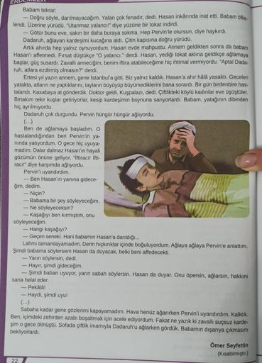 Babam tekrar:
- Doğru söyle, darılmayacağım. Yalan çok fenadır, dedi. Hasan inkârında inat etti. Babam öfke.
lendi. Üzerine yürüdü. "Utanmaz yalancı!" diye yüzüne bir tokat indirdi.
- Götür bunu eve, sakın bir daha buraya sokma. Hep Pervin'le otursun, diye