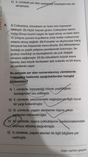 E) II. cümlede yer alan açıklamayı karşılaştırmalı ele
almaktadır.
VULI YAYINLARI
6. (1) Coleoptera, böceklerin en fazla türü kapsayan
takmıdır
. (II) Hiçbir hayvan grubu Coleoptera takımı
kadar dünya üzerini başarı ile işgal etmiş ve farklı iklim
ve yetiş