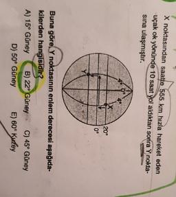 X noktasından saatte 555 km hızla hareket eden
uçak ok yönünde 10 saat yol aldıktan sonra Y nokta-
sina ulaşmıştır.
20°
0°
Buna göre, Y noktasının enlem derecesi aşağıda-
kilerden hangisidir?
A) 15° Güney B) 22° Güney C) 45° Güney
D) 50° Güney E) 60° Kuzey
