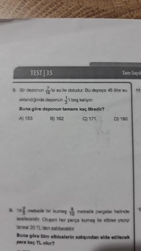 TEST|35
Tam Sayıl
11
18
8. Bir deponun Ta'si su ile doludur. Bu depoya 45 litre su
eklendiğinde deponun j' boş kalıyor.
Buna göre deponun tamamı kaç litredir?
A) 153
B) 162
C) 171
D) 180
1
10 metrelik bir kumaş metrelik parçalar halinde
10
kesilecektir. Ol