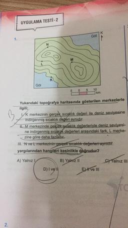 UYGULAMA TESTİ-2
K
Göl
4
1.
N
M
Göl
5
0
5
10
km
Yukarıdaki topoğrafya haritasında gösterilen merkezlerle
ilgili;
Vk merkezinin gerçek sıcaklık değeri ile deniz seviyesine
indirgenmiş sıcaklık değeri aynıdır.
IL M merkezinde gercek sıcaklık değerleriyle deniz seviyesi-
ne indirgenmiş sıcaklık değerleri arasındaki fark, L merke-
zine göre daha fazladır.
III. N vet merkezinin gerçek sicaklık değerleri aynidir.
yargılarından hangileri kesinlikle doğrudur?
A) Yalnız!
B) Yalniz II
C) Yalnız III
D) I ve II
D) i
EH ve III
2.
.